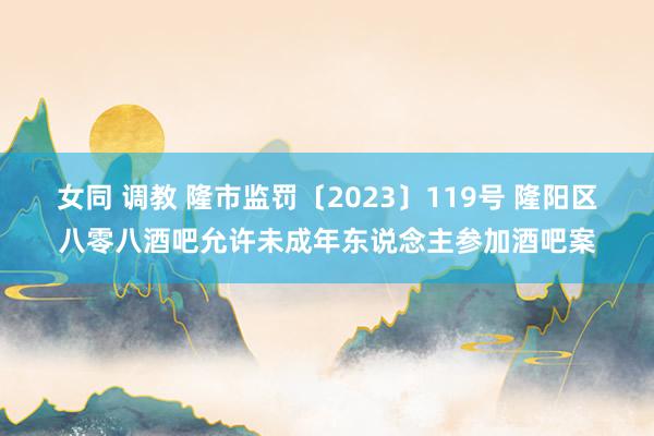 女同 调教 隆市监罚〔2023〕119号 隆阳区八零八酒吧允许未成年东说念主参加酒吧案