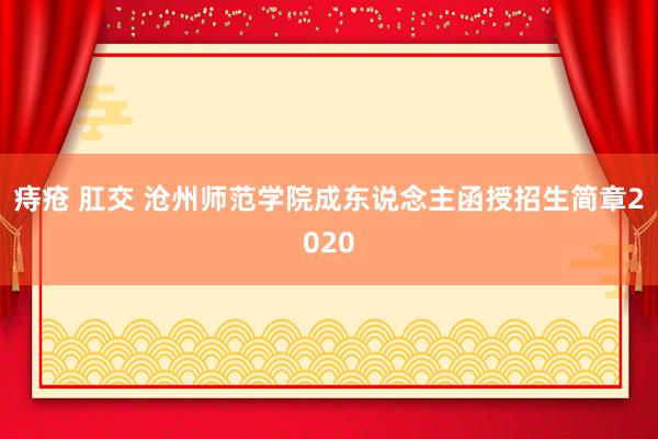 痔疮 肛交 沧州师范学院成东说念主函授招生简章2020