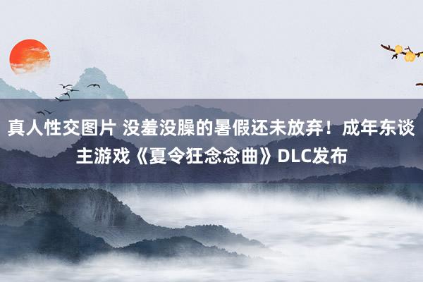 真人性交图片 没羞没臊的暑假还未放弃！成年东谈主游戏《夏令狂念念曲》DLC发布